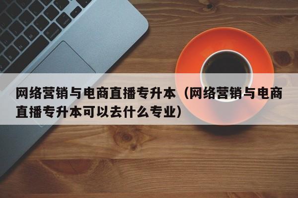 网络营销与电商直播专升本（网络营销与电商直播专升本可以去什么专业）