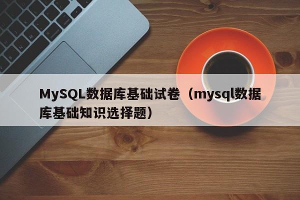 MySQL数据库基础试卷（mysql数据库基础知识选择题）